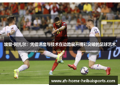 埃登·阿扎尔：凭借速度与技术在边路展开精彩突破的足球艺术