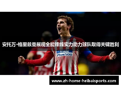 安托万·格里兹曼展现全能锋线实力助力球队取得关键胜利