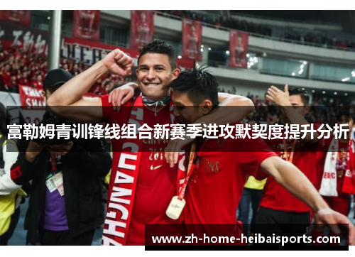 富勒姆青训锋线组合新赛季进攻默契度提升分析