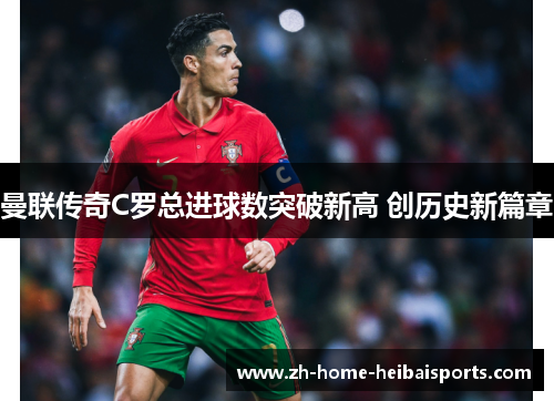 曼联传奇C罗总进球数突破新高 创历史新篇章